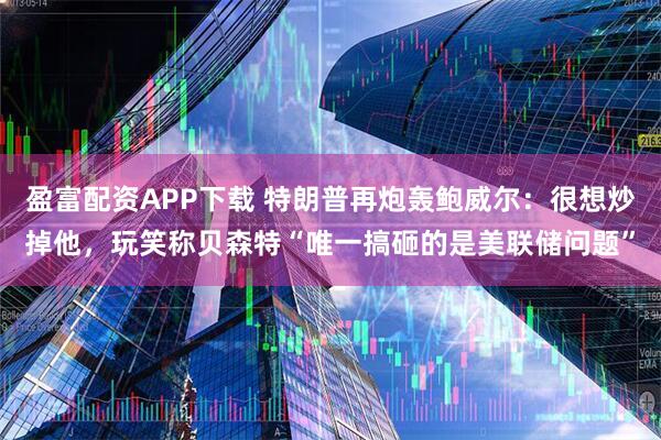 盈富配资APP下载 特朗普再炮轰鲍威尔：很想炒掉他，玩笑称贝森特“唯一搞砸的是美联储问题”