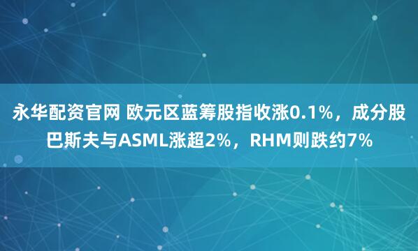 永华配资官网 欧元区蓝筹股指收涨0.1%，成分股巴斯夫与ASML涨超2%，RHM则跌约7%