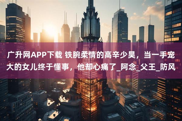 广升网APP下载 铁腕柔情的高辛少昊，当一手宠大的女儿终于懂事，他却心痛了_阿念_父王_防风