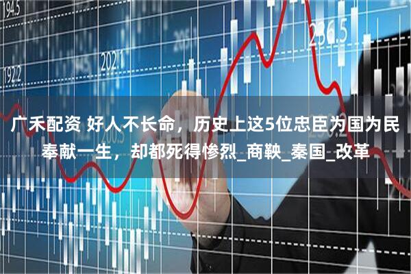 广禾配资 好人不长命，历史上这5位忠臣为国为民奉献一生，却都死得惨烈_商鞅_秦国_改革
