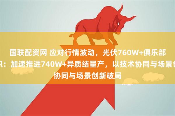 国联配资网 应对行情波动，光伏760W+俱乐部达成共识：加速推进740W+异质结量产，以技术协同与场景创新破局
