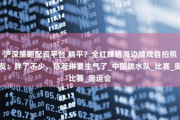 沪深策略配资平台 躺平？全红婵晒海边嬉戏自拍照，网友：胖了不少，陈若琳要生气了_中国跳水队_比赛_奥运会