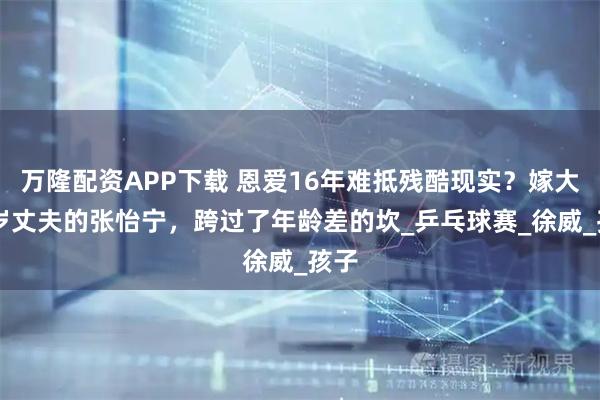 万隆配资APP下载 恩爱16年难抵残酷现实？嫁大20岁丈夫的张怡宁，跨过了年龄差的坎_乒乓球赛_徐威_孩子