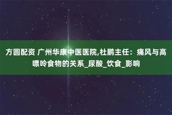 方圆配资 广州华康中医医院,杜鹏主任：痛风与高嘌呤食物的关系_尿酸_饮食_影响