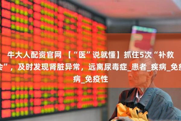 牛大人配资官网 【“医”说就懂】抓住5次“补救机会”，及时发现肾脏异常，远离尿毒症_患者_疾病_免疫性