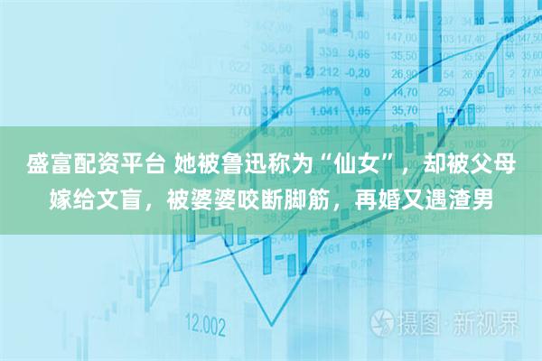 盛富配资平台 她被鲁迅称为“仙女”，却被父母嫁给文盲，被婆婆咬断脚筋，再婚又遇渣男