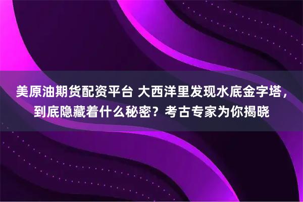 美原油期货配资平台 大西洋里发现水底金字塔，到底隐藏着什么秘密？考古专家为你揭晓