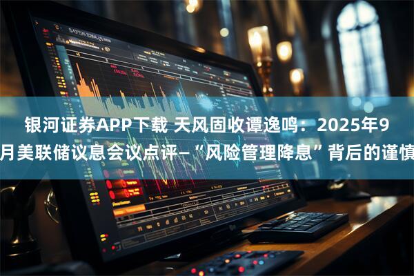 银河证券APP下载 天风固收谭逸鸣：2025年9月美联储议息会议点评—“风险管理降息”背后的谨慎