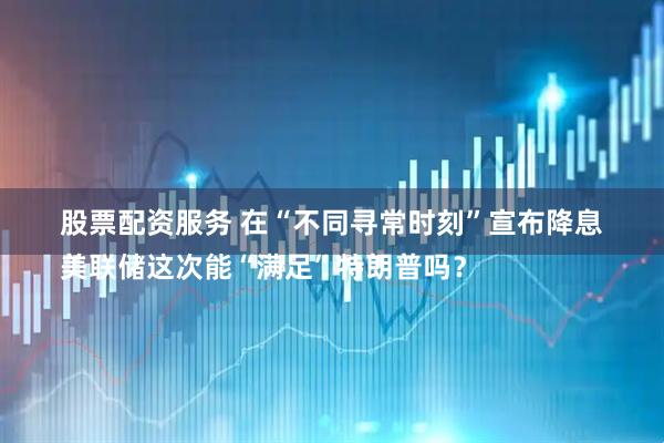 股票配资服务 在“不同寻常时刻”宣布降息　
美联储这次能“满足”特朗普吗？