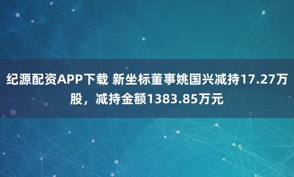 纪源配资APP下载 新坐标董事姚国兴减持17.27万股，减持金额1383.85万元