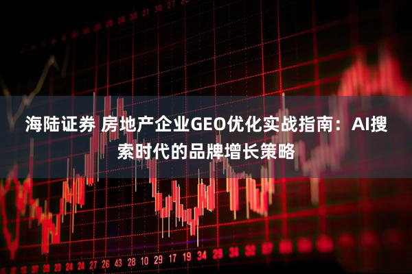 海陆证券 房地产企业GEO优化实战指南：AI搜索时代的品牌增长策略