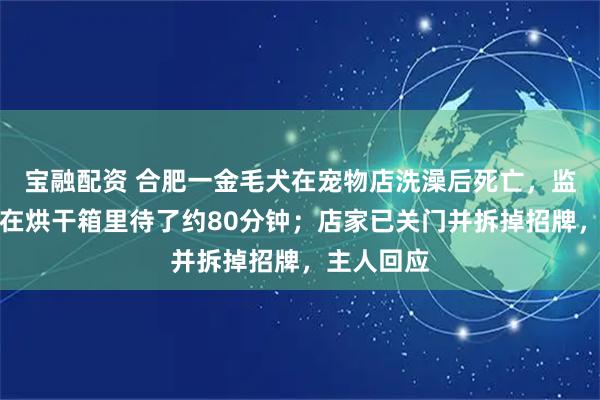 宝融配资 合肥一金毛犬在宠物店洗澡后死亡，监控显示狗在烘干箱里待了约80分钟；店家已关门并拆掉招牌，主人回应