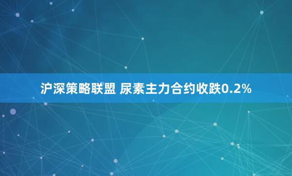 沪深策略联盟 尿素主力合约收跌0.2%